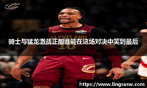 骑士与猛龙激战正酣谁能在这场对决中笑到最后